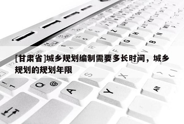 [甘肅省]城鄉(xiāng)規(guī)劃編制需要多長(zhǎng)時(shí)間，城鄉(xiāng)規(guī)劃的規(guī)劃年限