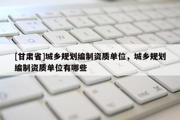 [甘肅省]城鄉(xiāng)規(guī)劃編制資質(zhì)單位，城鄉(xiāng)規(guī)劃編制資質(zhì)單位有哪些