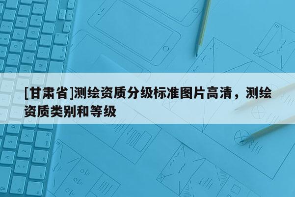 [甘肅省]測繪資質(zhì)分級標(biāo)準(zhǔn)圖片高清，測繪資質(zhì)類別和等級