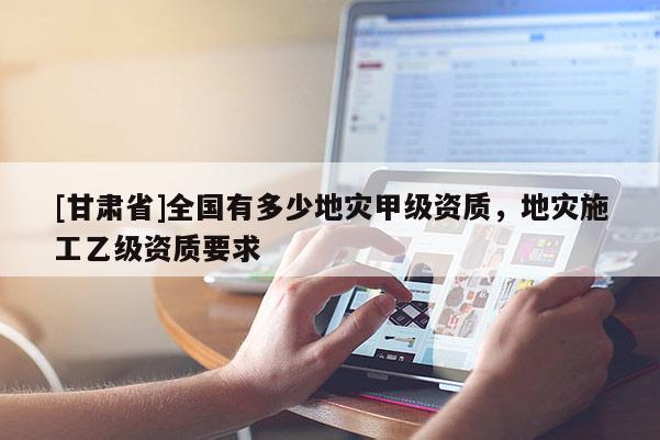 [甘肅省]全國有多少地災(zāi)甲級資質(zhì)，地災(zāi)施工乙級資質(zhì)要求