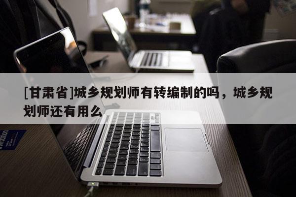 [甘肅省]城鄉(xiāng)規(guī)劃師有轉(zhuǎn)編制的嗎，城鄉(xiāng)規(guī)劃師還有用么
