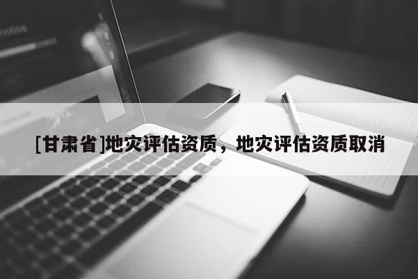 [甘肅省]地災(zāi)評估資質(zhì)，地災(zāi)評估資質(zhì)取消