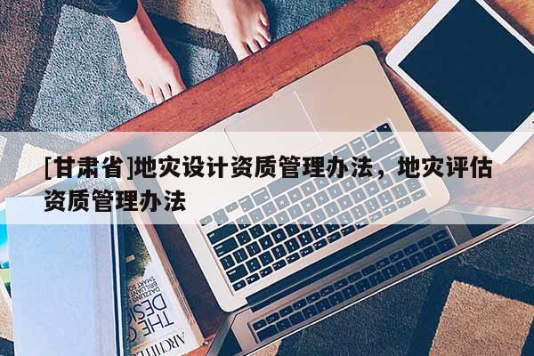 [甘肅省]地災(zāi)設(shè)計(jì)資質(zhì)管理辦法，地災(zāi)評(píng)估資質(zhì)管理辦法