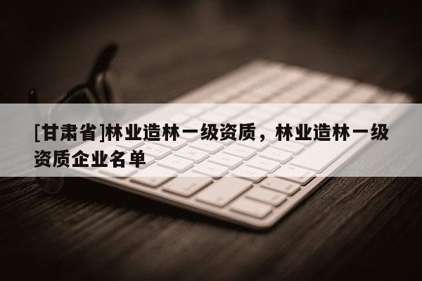 [甘肅省]林業(yè)造林一級資質(zhì)，林業(yè)造林一級資質(zhì)企業(yè)名單