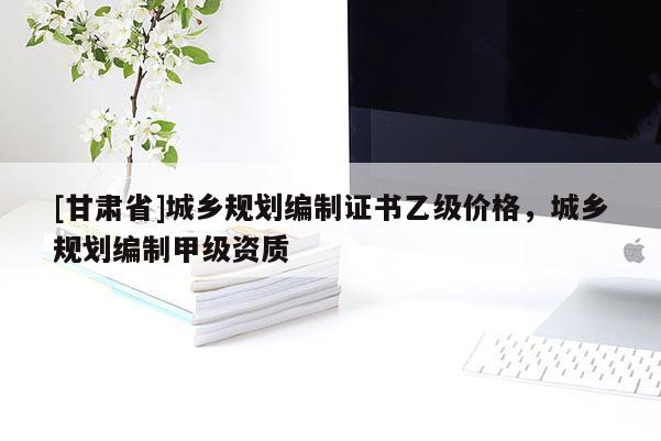 [甘肅省]城鄉(xiāng)規(guī)劃編制證書乙級價格，城鄉(xiāng)規(guī)劃編制甲級資質(zhì)