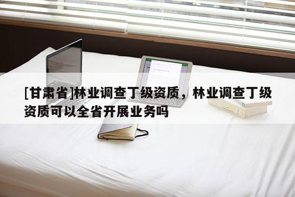 [甘肅省]林業(yè)調(diào)查丁級資質(zhì)，林業(yè)調(diào)查丁級資質(zhì)可以全省開展業(yè)務(wù)嗎