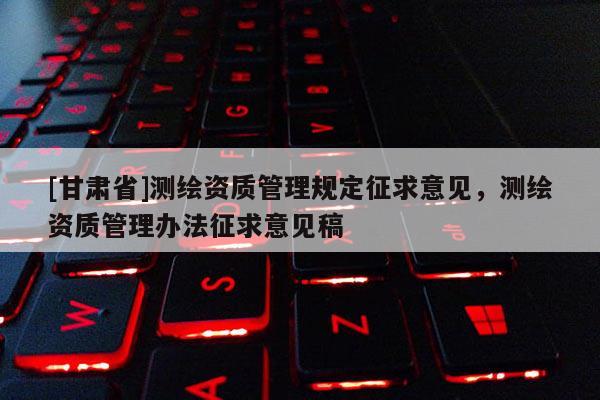 [甘肅省]測(cè)繪資質(zhì)管理規(guī)定征求意見，測(cè)繪資質(zhì)管理辦法征求意見稿