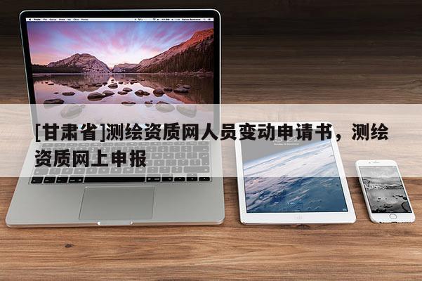 [甘肅省]測繪資質(zhì)網(wǎng)人員變動申請書，測繪資質(zhì)網(wǎng)上申報