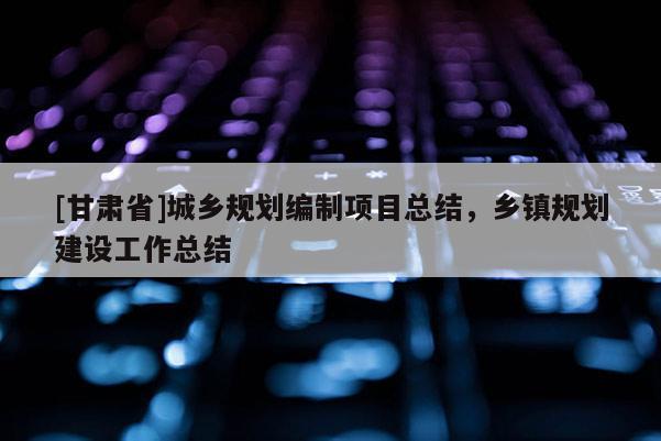 [甘肅省]城鄉(xiāng)規(guī)劃編制項(xiàng)目總結(jié)，鄉(xiāng)鎮(zhèn)規(guī)劃建設(shè)工作總結(jié)