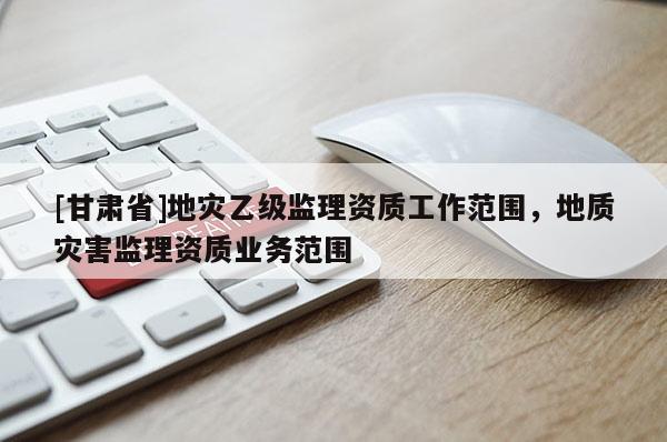 [甘肅省]地災(zāi)乙級(jí)監(jiān)理資質(zhì)工作范圍，地質(zhì)災(zāi)害監(jiān)理資質(zhì)業(yè)務(wù)范圍