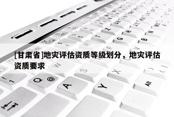 [甘肅省]地災(zāi)評估資質(zhì)等級劃分，地災(zāi)評估資質(zhì)要求