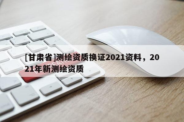 [甘肅省]測(cè)繪資質(zhì)換證2021資料，2021年新測(cè)繪資質(zhì)