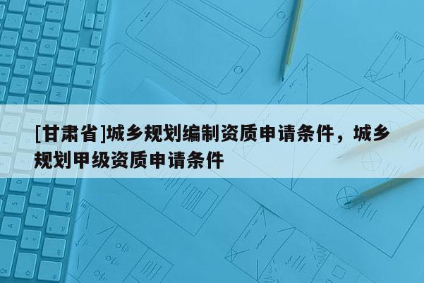 [甘肅省]城鄉(xiāng)規(guī)劃編制資質(zhì)申請(qǐng)條件，城鄉(xiāng)規(guī)劃甲級(jí)資質(zhì)申請(qǐng)條件