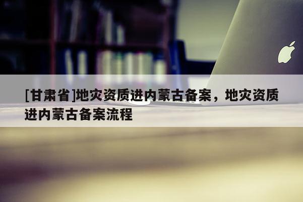 [甘肅省]地災(zāi)資質(zhì)進內(nèi)蒙古備案，地災(zāi)資質(zhì)進內(nèi)蒙古備案流程