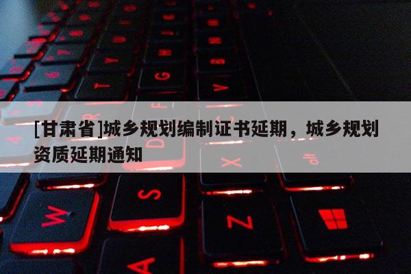 [甘肅省]城鄉(xiāng)規(guī)劃編制證書延期，城鄉(xiāng)規(guī)劃資質(zhì)延期通知