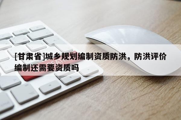 [甘肅省]城鄉(xiāng)規(guī)劃編制資質(zhì)防洪，防洪評價編制還需要資質(zhì)嗎