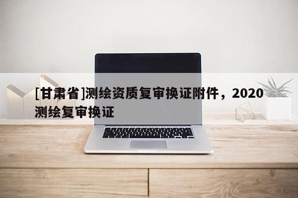 [甘肅省]測繪資質(zhì)復審換證附件，2020測繪復審換證