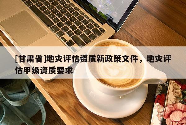 [甘肅省]地災(zāi)評(píng)估資質(zhì)新政策文件，地災(zāi)評(píng)估甲級(jí)資質(zhì)要求