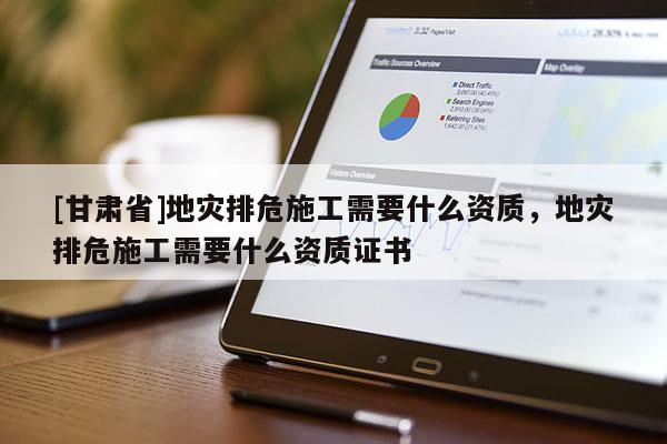 [甘肅省]地災排危施工需要什么資質，地災排危施工需要什么資質證書