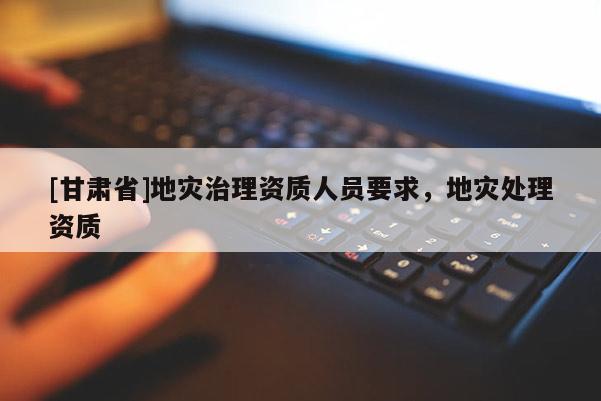 [甘肅省]地災(zāi)治理資質(zhì)人員要求，地災(zāi)處理資質(zhì)