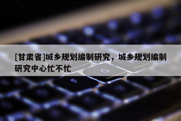 [甘肅省]城鄉(xiāng)規(guī)劃編制研究，城鄉(xiāng)規(guī)劃編制研究中心忙不忙