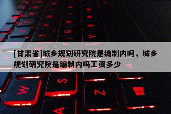 [甘肅省]城鄉(xiāng)規(guī)劃研究院是編制內(nèi)嗎，城鄉(xiāng)規(guī)劃研究院是編制內(nèi)嗎工資多少