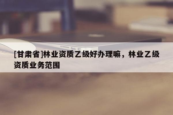 [甘肅省]林業(yè)資質(zhì)乙級好辦理嘛，林業(yè)乙級資質(zhì)業(yè)務(wù)范圍