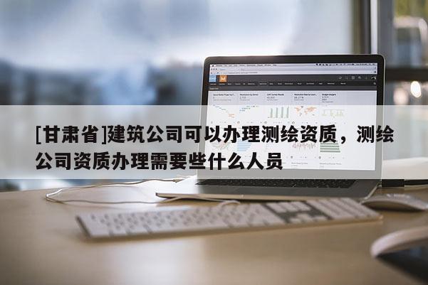 [甘肅省]建筑公司可以辦理測繪資質(zhì)，測繪公司資質(zhì)辦理需要些什么人員