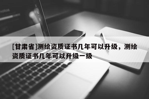 [甘肅省]測繪資質(zhì)證書幾年可以升級，測繪資質(zhì)證書幾年可以升級一級