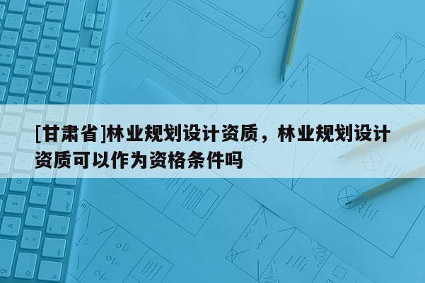 [甘肅省]林業(yè)規(guī)劃設(shè)計(jì)資質(zhì)，林業(yè)規(guī)劃設(shè)計(jì)資質(zhì)可以作為資格條件嗎