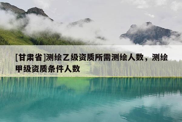 [甘肅省]測(cè)繪乙級(jí)資質(zhì)所需測(cè)繪人數(shù)，測(cè)繪甲級(jí)資質(zhì)條件人數(shù)