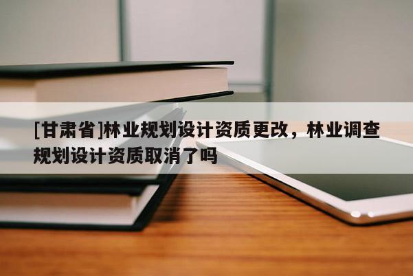 [甘肅省]林業(yè)規(guī)劃設(shè)計(jì)資質(zhì)更改，林業(yè)調(diào)查規(guī)劃設(shè)計(jì)資質(zhì)取消了嗎