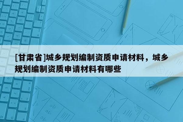 [甘肅省]城鄉(xiāng)規(guī)劃編制資質(zhì)申請材料，城鄉(xiāng)規(guī)劃編制資質(zhì)申請材料有哪些