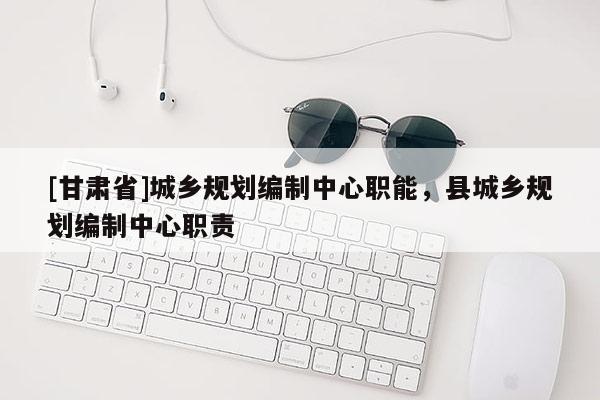[甘肅省]城鄉(xiāng)規(guī)劃編制中心職能，縣城鄉(xiāng)規(guī)劃編制中心職責(zé)