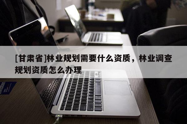 [甘肅省]林業(yè)規(guī)劃需要什么資質(zhì)，林業(yè)調(diào)查規(guī)劃資質(zhì)怎么辦理