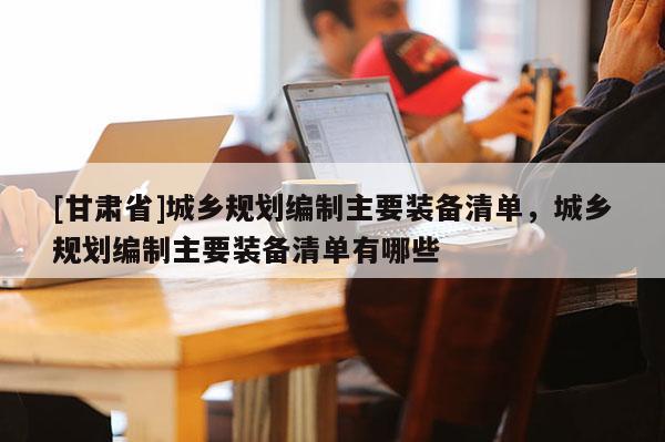 [甘肅省]城鄉(xiāng)規(guī)劃編制主要裝備清單，城鄉(xiāng)規(guī)劃編制主要裝備清單有哪些