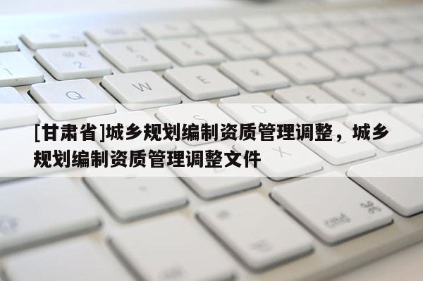 [甘肅省]城鄉(xiāng)規(guī)劃編制資質(zhì)管理調(diào)整，城鄉(xiāng)規(guī)劃編制資質(zhì)管理調(diào)整文件