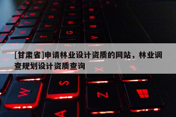 [甘肅省]申請林業(yè)設(shè)計資質(zhì)的網(wǎng)站，林業(yè)調(diào)查規(guī)劃設(shè)計資質(zhì)查詢