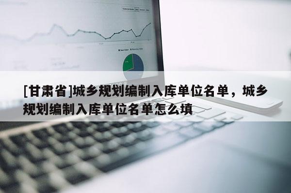 [甘肅省]城鄉(xiāng)規(guī)劃編制入庫(kù)單位名單，城鄉(xiāng)規(guī)劃編制入庫(kù)單位名單怎么填