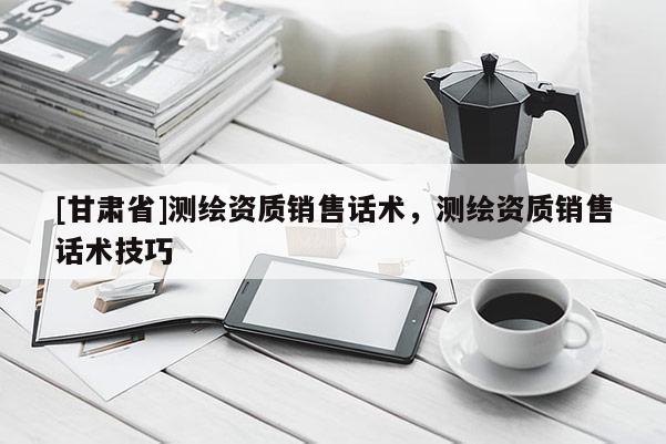 [甘肅省]測繪資質(zhì)銷售話術(shù)，測繪資質(zhì)銷售話術(shù)技巧