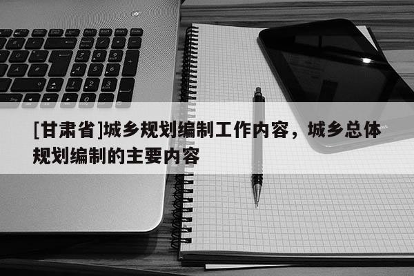[甘肅省]城鄉(xiāng)規(guī)劃編制工作內(nèi)容，城鄉(xiāng)總體規(guī)劃編制的主要內(nèi)容