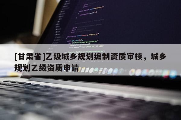 [甘肅省]乙級(jí)城鄉(xiāng)規(guī)劃編制資質(zhì)審核，城鄉(xiāng)規(guī)劃乙級(jí)資質(zhì)申請(qǐng)