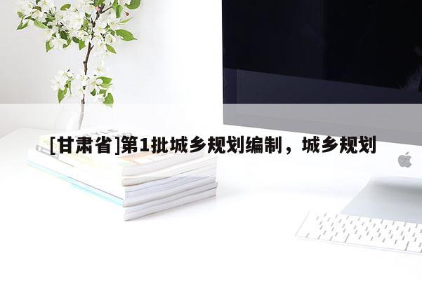 [甘肅省]第1批城鄉(xiāng)規(guī)劃編制，城鄉(xiāng)規(guī)劃