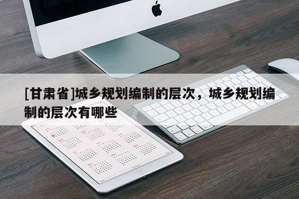 [甘肅省]城鄉(xiāng)規(guī)劃編制的層次，城鄉(xiāng)規(guī)劃編制的層次有哪些