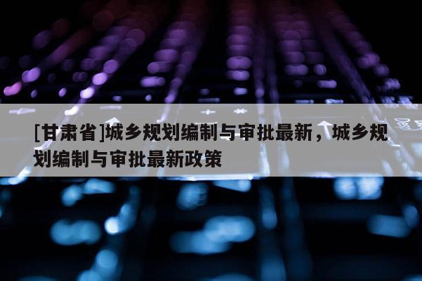 [甘肅省]城鄉(xiāng)規(guī)劃編制與審批最新，城鄉(xiāng)規(guī)劃編制與審批最新政策