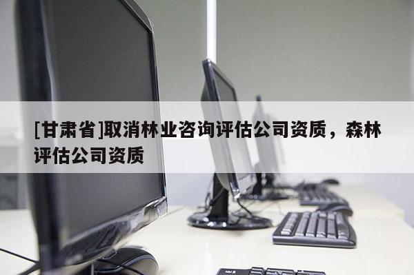 [甘肅省]取消林業(yè)咨詢?cè)u(píng)估公司資質(zhì)，森林評(píng)估公司資質(zhì)