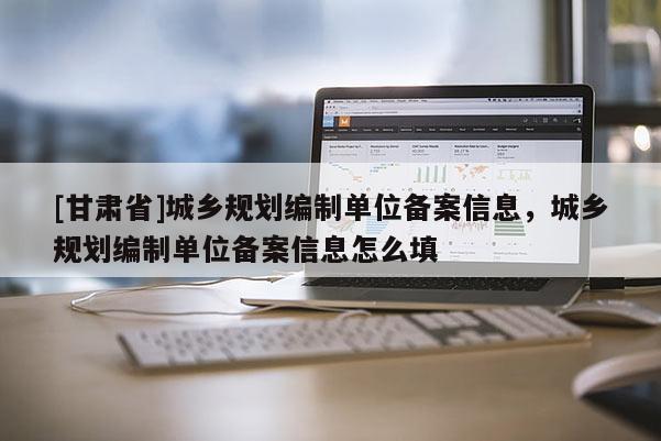 [甘肅省]城鄉(xiāng)規(guī)劃編制單位備案信息，城鄉(xiāng)規(guī)劃編制單位備案信息怎么填