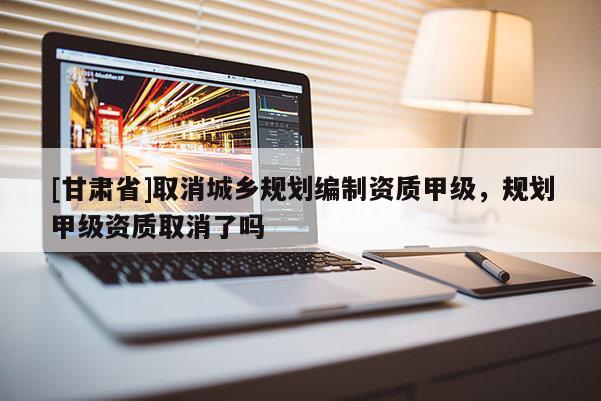[甘肅省]取消城鄉(xiāng)規(guī)劃編制資質(zhì)甲級(jí)，規(guī)劃甲級(jí)資質(zhì)取消了嗎
