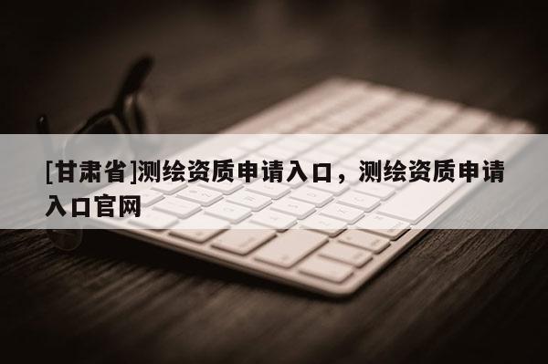 [甘肅省]測繪資質(zhì)申請(qǐng)入口，測繪資質(zhì)申請(qǐng)入口官網(wǎng)