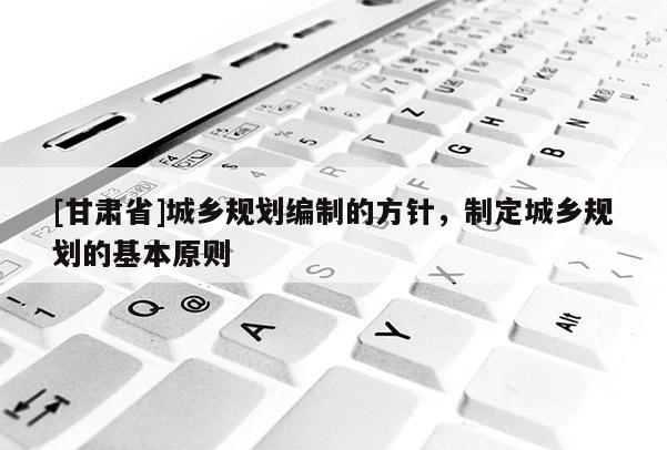[甘肅省]城鄉(xiāng)規(guī)劃編制的方針，制定城鄉(xiāng)規(guī)劃的基本原則